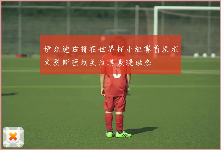 伊尔迪兹将在世界杯小组赛首发尤文图斯密切关注其表现动态
