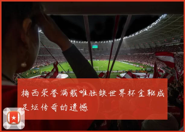 梅西荣誉满载唯独缺世界杯金靴成足坛传奇的遗憾
