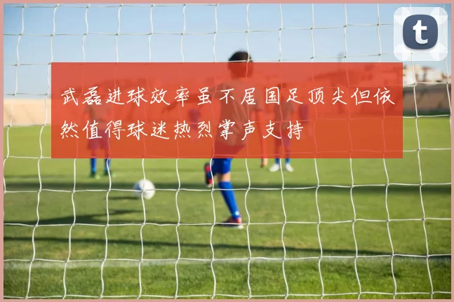 武磊进球效率虽不居国足顶尖但依然值得球迷热烈掌声支持