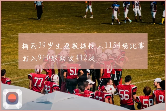 梅西39岁生涯数据惊人1154场比赛打入910球助攻412次