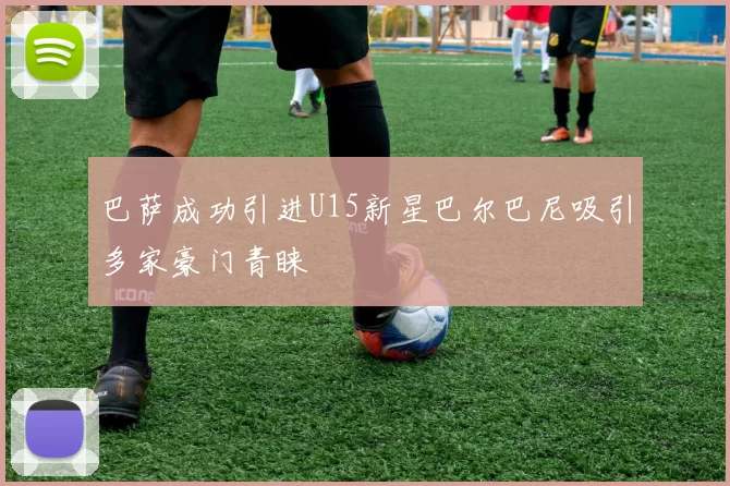 巴萨成功引进U15新星巴尔巴尼吸引多家豪门青睐
