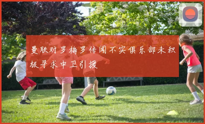 曼联对罗梅罗传闻不实俱乐部未积极寻求中卫引援