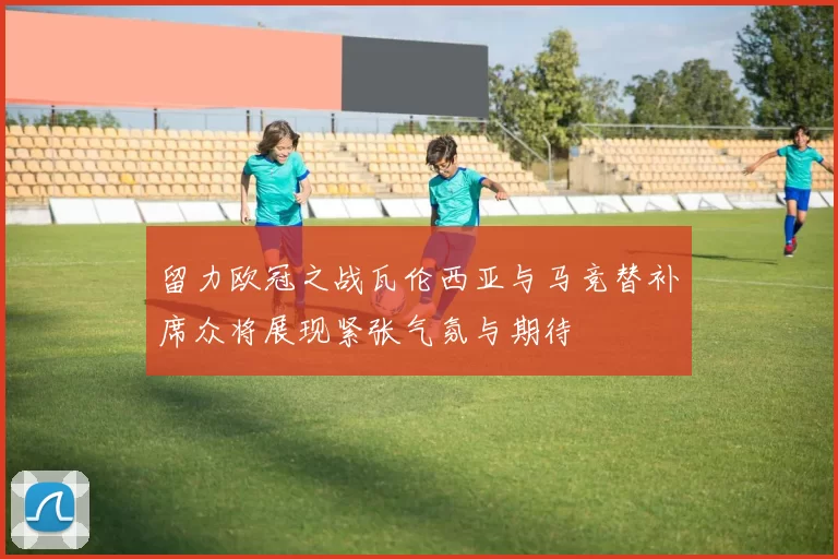 留力欧冠之战瓦伦西亚与马竞替补席众将展现紧张气氛与期待