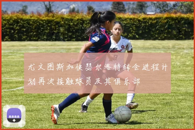 尤文图斯加快瑟尔洛特转会进程计划再次接触球员及其俱乐部