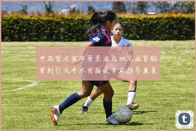 申花官方宣布蒋圣龙成功完成肾脏穿刺引流手术将接受专家指导康复治疗