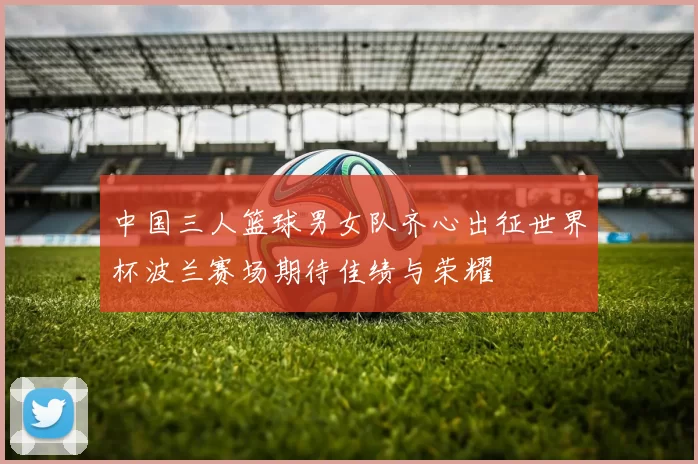 中国三人篮球男女队齐心出征世界杯波兰赛场期待佳绩与荣耀