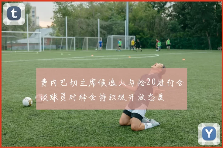 费内巴切主席候选人与恰20进行会谈球员对转会持积极开放态度