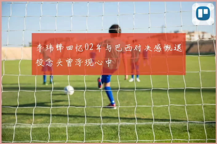李玮锋回忆02年与巴西对决感慨退役念头曾浮现心中