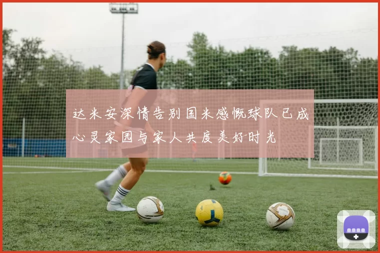 达米安深情告别国米感慨球队已成心灵家园与家人共度美好时光