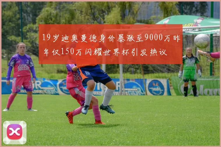19岁迪奥曼德身价暴涨至9000万昨年仅150万闪耀世界杯引发热议