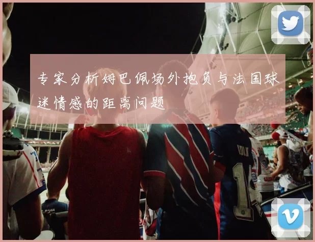 专家分析姆巴佩场外抱负与法国球迷情感的距离问题