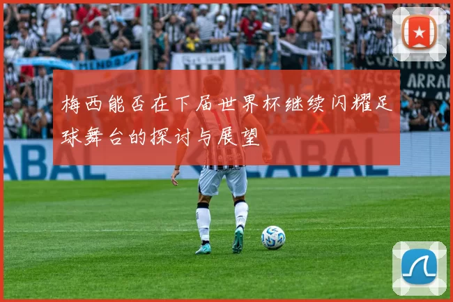 梅西能否在下届世界杯继续闪耀足球舞台的探讨与展望
