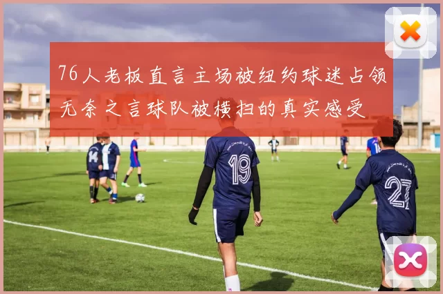76人老板直言主场被纽约球迷占领无奈之言球队被横扫的真实感受