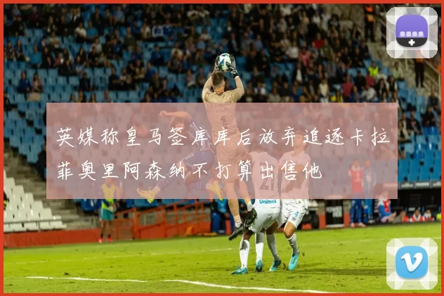 英媒称皇马签库库后放弃追逐卡拉菲奥里阿森纳不打算出售他