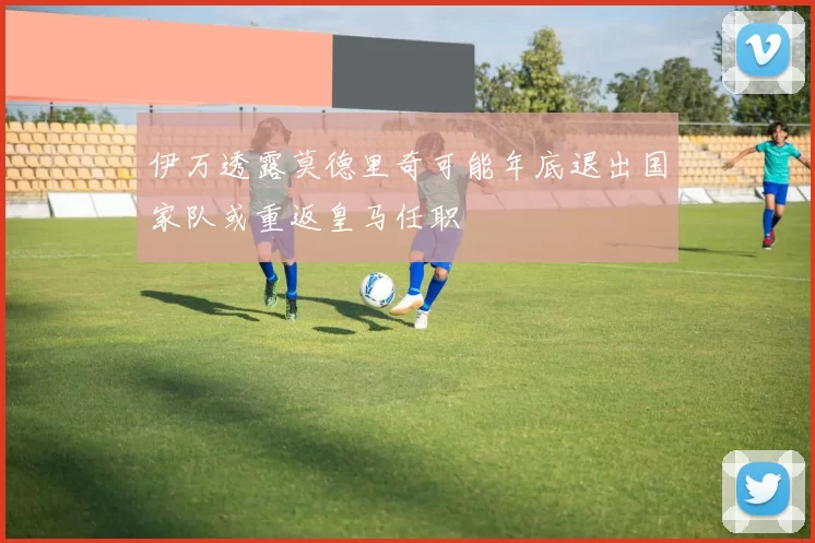 伊万透露莫德里奇可能年底退出国家队或重返皇马任职