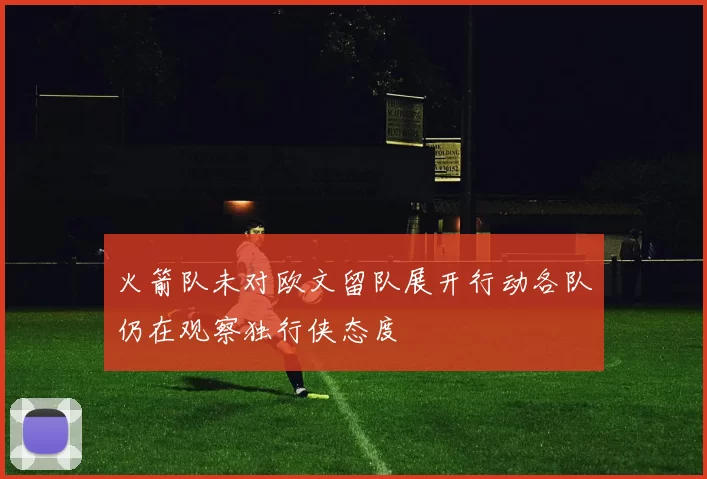 火箭队未对欧文留队展开行动各队仍在观察独行侠态度
