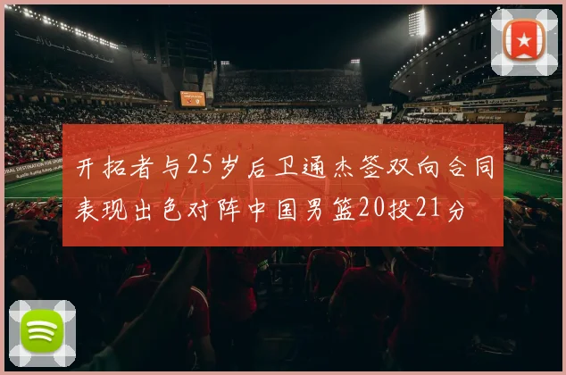 开拓者与25岁后卫通杰签双向合同表现出色对阵中国男篮20投21分
