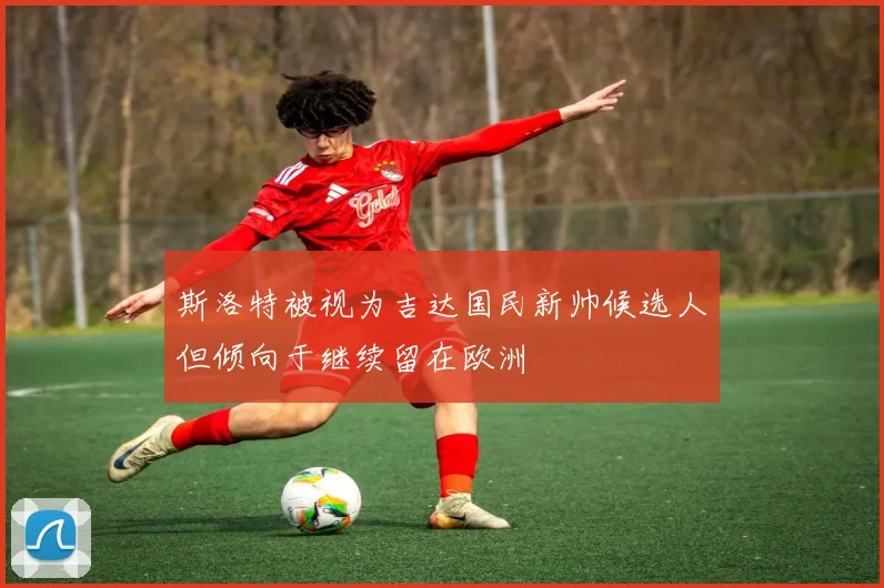 斯洛特被视为吉达国民新帅候选人但倾向于继续留在欧洲
